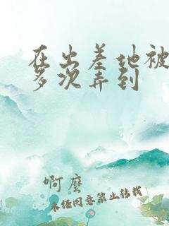 在出差地被上司多次弄到
