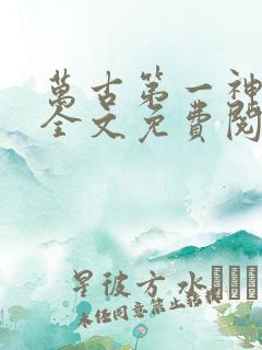 万古第一神在线全文免费阅读 万古第一神在线全文免费阅读