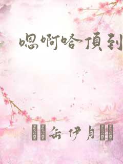 嗯啊哈顶到了