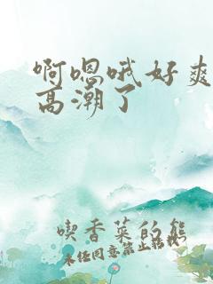 啊嗯哦好爽死了高潮了