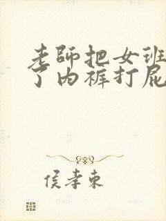 老师把女班长脱了内裤打屁股
