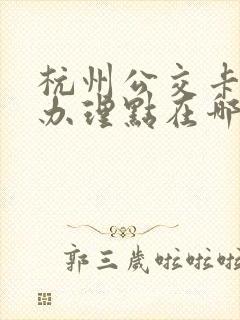 杭州公交卡退卡办理点在哪里