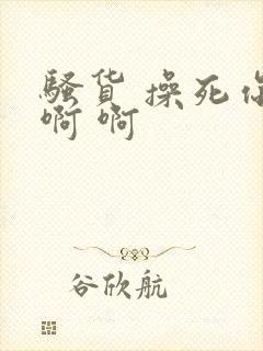 骚货 操死你 啊 啊