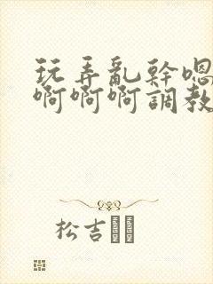 玩弄乱干嗯嗯啊啊啊啊调教