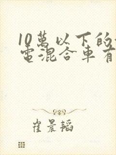 10万以下的油电混合车有哪些