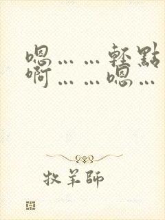 嗯……轻点……啊……嗯…… 嗯……轻点……啊……嗯……