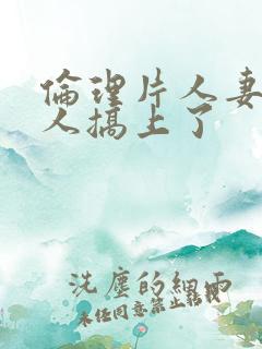 伦理片人妻被黑人搞上了