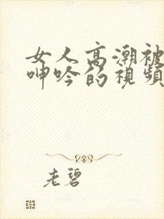 女人高潮被爽到呻吟的视频