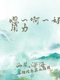 嗯~啊~好爽~用力 嗯~啊~好爽~用力