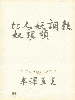 ts人妖调教男奴视频 ts人妖调教男奴视频