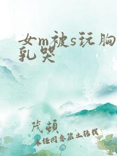 女m被s玩胸虐乳哭 女m被s玩胸虐乳哭
