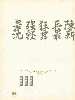 最强狂兵陈六何沈轻舞最新更新 最强狂兵陈六何沈轻舞最新更新