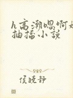 h高潮嗯啊娇喘抽搐小说 h高潮嗯啊娇喘抽搐小说