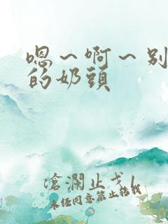 嗯~啊~别揉我的奶头