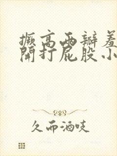 撅高两瓣羞耻扒开打屁股小说