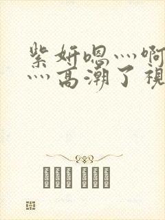 紫妍嗯灬啊灬快灬高潮了视频