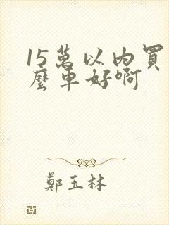 15万以内买什么车好啊 15万以内买什么车好啊