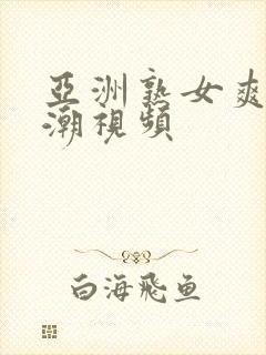 亚洲熟女爽到高潮视频 亚洲熟女爽到高潮视频