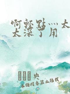 啊轻点灬太粗嗯太深了用