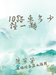 10路车多少分钟一趟 10路车多少分钟一趟