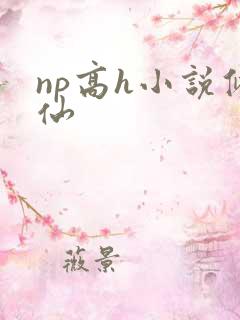 np高h小说修仙 np高h小说修仙
