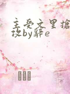 主受文里抢主角攻by辞e 主受文里抢主角攻by辞e