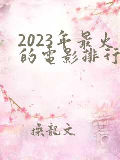 2023年最火的电影排行榜前十名 2023年最火的电影排行榜前十名