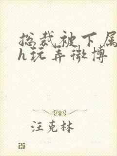 总裁被下属调教h玩弄微博