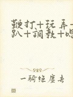 鞭打+玩弄+跪趴+调教+嗯啊m