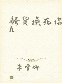 骚货操死你嗯嗯h 骚货操死你嗯嗯h