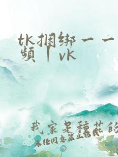 tk捆绑一一视频丨vk