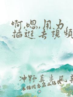 啊,嗯,用力,插进去视频