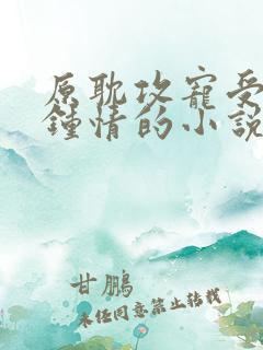 原耽攻宠受一见钟情的小说 原耽攻宠受一见钟情的小说