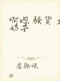 啊嗯 骚货 大奶子