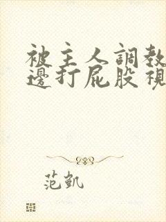 被主人调教边c边打屁股视频