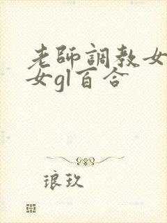 老师调教女m女女gl百合