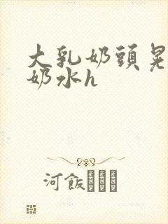 大乳奶头晃着喷奶水h