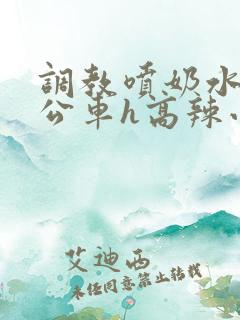调教喷奶水沦为公车h高辣小说 调教喷奶水沦为公车h高辣小说