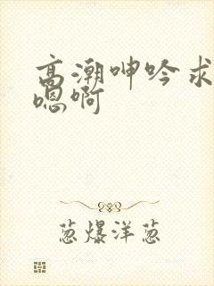 高潮呻吟求饶h嗯啊