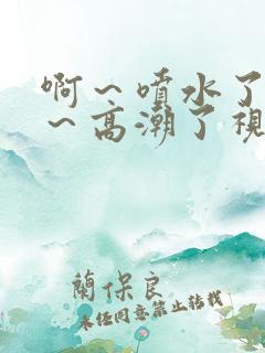 啊～喷水了～嗯～高潮了视频