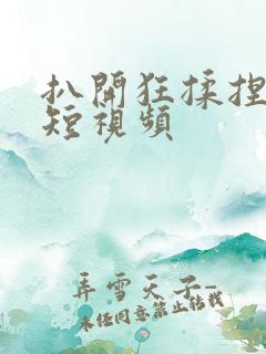 扒开狂揉捏喷水短视频 扒开狂揉捏喷水短视频
