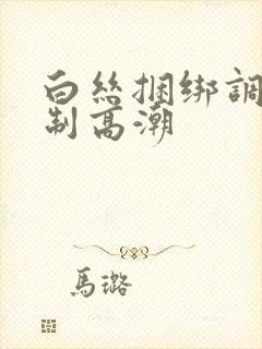 白丝捆绑调教强制高潮