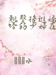 翘臀后进娇喘呻吟的少妇在线视频 翘臀后进娇喘呻吟的少妇在线视频