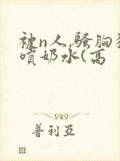 被n人,骚胸狂喷奶水(高