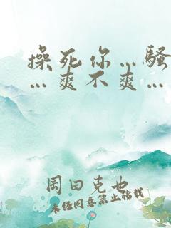 操死你…骚货……爽不爽…