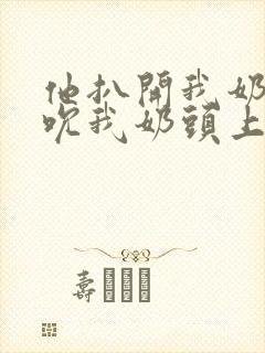 他扒开我奶罩揉吮我奶头上下摇晃