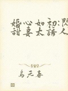 婚心如初:闪婚甜妻太诱人
