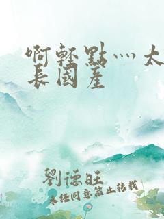 啊轻点灬太粗太长国产