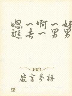 嗯～啊～好猛～进去～男男