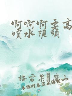 啊啊啊要高潮了喷水视频